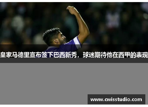皇家马德里宣布签下巴西新秀，球迷期待他在西甲的表现
