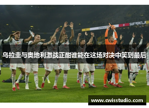 乌拉圭与奥地利激战正酣谁能在这场对决中笑到最后