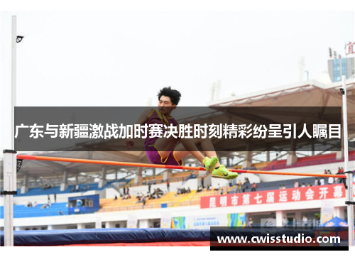 广东与新疆激战加时赛决胜时刻精彩纷呈引人瞩目